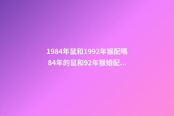 1984年鼠和1992年猴配嗎 84年的鼠和92年猴婚配，84年的鼠和92年的猴能在一起嗎？-第1張-觀點-玄機派